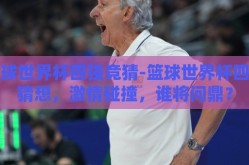 篮球世界杯四强竞猜-篮球世界杯四强猜想，激情碰撞，谁将问鼎？